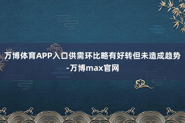 万博体育APP入口供需环比略有好转但未造成趋势-万博max官网