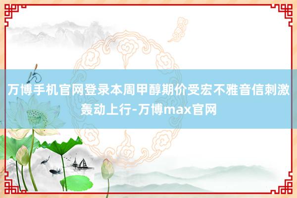 万博手机官网登录本周甲醇期价受宏不雅音信刺激轰动上行-万博max官网