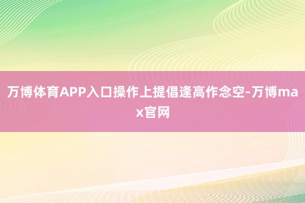 万博体育APP入口操作上提倡逢高作念空-万博max官网