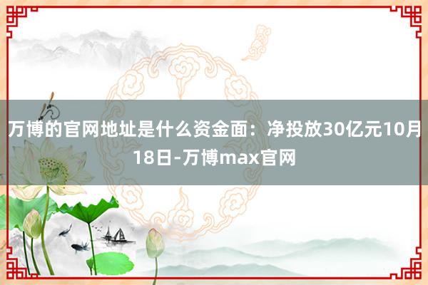 万博的官网地址是什么资金面：净投放30亿元10月18日-万博max官网