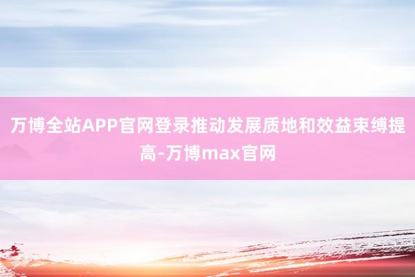 万博全站APP官网登录推动发展质地和效益束缚提高-万博max官网