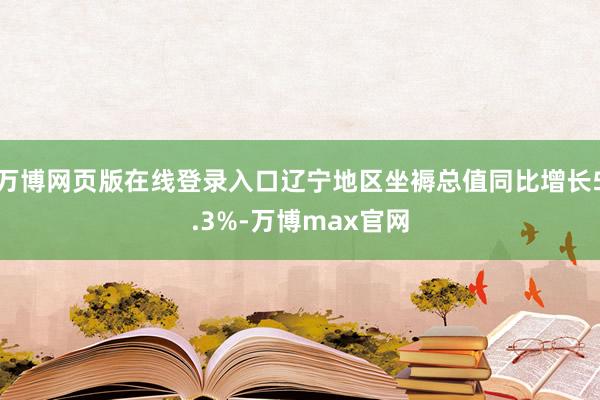 万博网页版在线登录入口辽宁地区坐褥总值同比增长5.3%-万博max官网