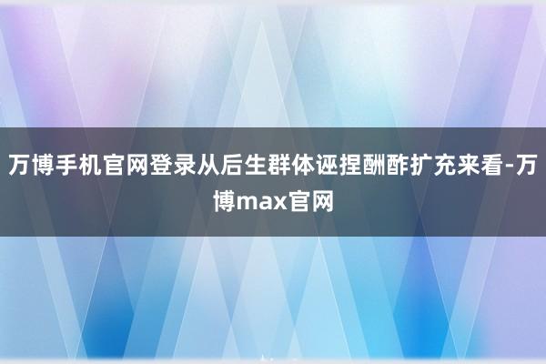 万博手机官网登录从后生群体诬捏酬酢扩充来看-万博max官网