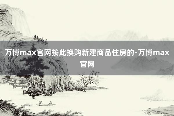 万博max官网按此换购新建商品住房的-万博max官网