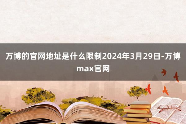 万博的官网地址是什么限制2024年3月29日-万博max官网