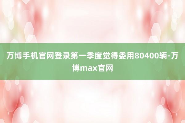 万博手机官网登录第一季度觉得委用80400辆-万博max官网