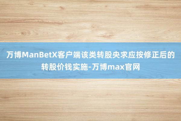 万博ManBetX客户端该类转股央求应按修正后的转股价钱实施-万博max官网