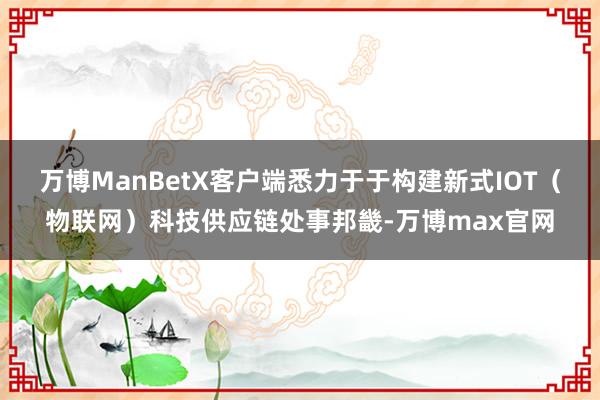 万博ManBetX客户端悉力于于构建新式IOT（物联网）科技供应链处事邦畿-万博max官网