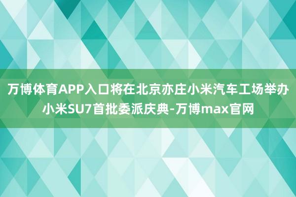 万博体育APP入口将在北京亦庄小米汽车工场举办小米SU7首批委派庆典-万博max官网