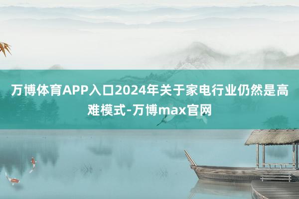 万博体育APP入口2024年关于家电行业仍然是高难模式-万博max官网