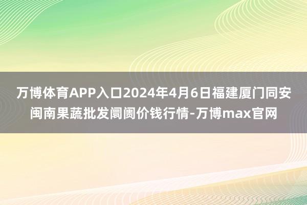 万博体育APP入口2024年4月6日福建厦门同安闽南果蔬批发阛阓价钱行情-万博max官网