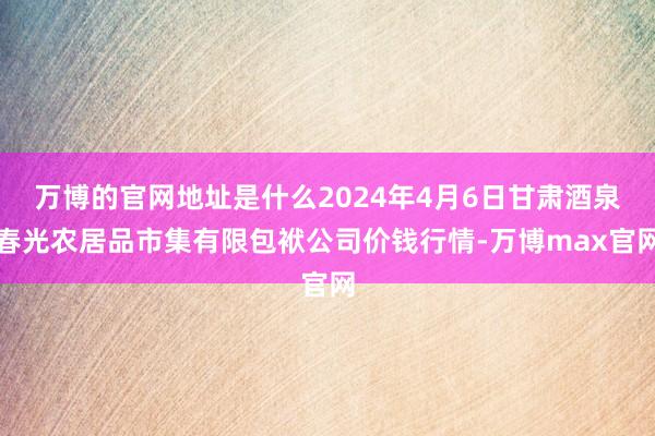 万博的官网地址是什么2024年4月6日甘肃酒泉春光农居品市集有限包袱公司价钱行情-万博max官网