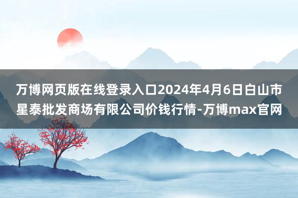 万博网页版在线登录入口2024年4月6日白山市星泰批发商场有限公司价钱行情-万博max官网