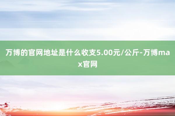 万博的官网地址是什么收支5.00元/公斤-万博max官网