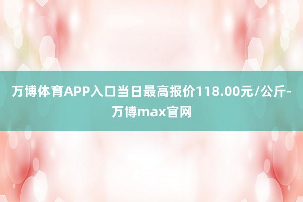 万博体育APP入口当日最高报价118.00元/公斤-万博max官网