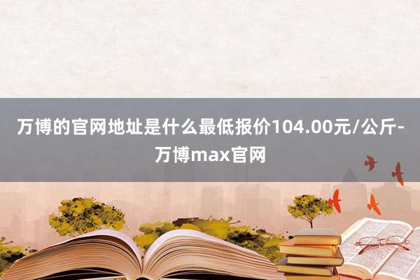 万博的官网地址是什么最低报价104.00元/公斤-万博max官网