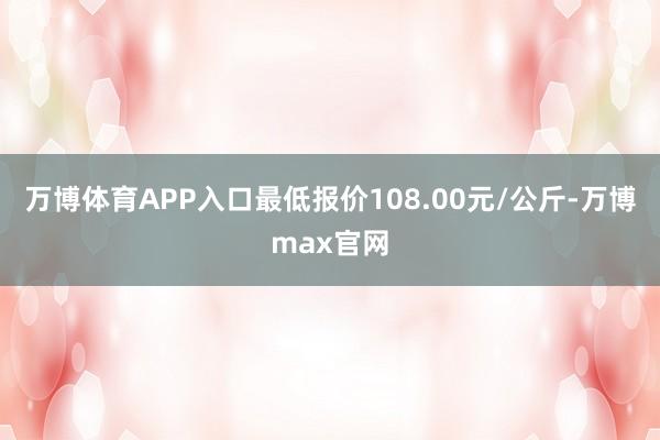 万博体育APP入口最低报价108.00元/公斤-万博max官网