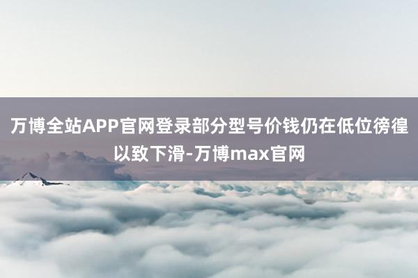 万博全站APP官网登录部分型号价钱仍在低位徬徨以致下滑-万博max官网