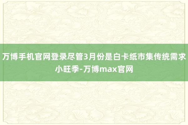 万博手机官网登录尽管3月份是白卡纸市集传统需求小旺季-万博max官网