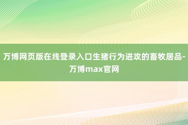 万博网页版在线登录入口生猪行为进攻的畜牧居品-万博max官网