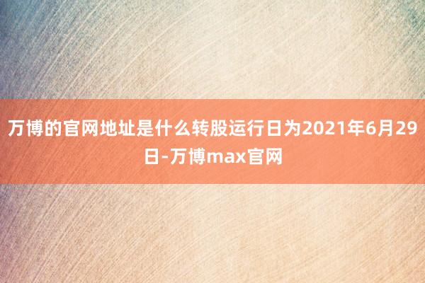 万博的官网地址是什么转股运行日为2021年6月29日-万博max官网