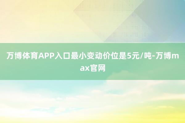 万博体育APP入口最小变动价位是5元/吨-万博max官网