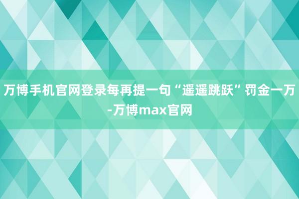 万博手机官网登录每再提一句“遥遥跳跃”罚金一万-万博max官网