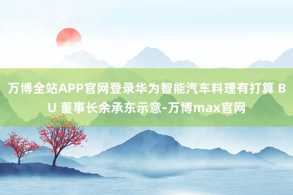 万博全站APP官网登录华为智能汽车料理有打算 BU 董事长余承东示意-万博max官网