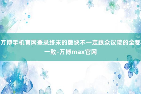 万博手机官网登录终末的版块不一定跟众议院的全都一致-万博max官网