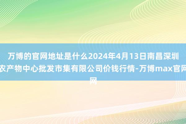 万博的官网地址是什么2024年4月13日南昌深圳农产物中心批发市集有限公司价钱行情-万博max官网