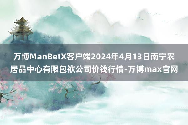 万博ManBetX客户端2024年4月13日南宁农居品中心有限包袱公司价钱行情-万博max官网