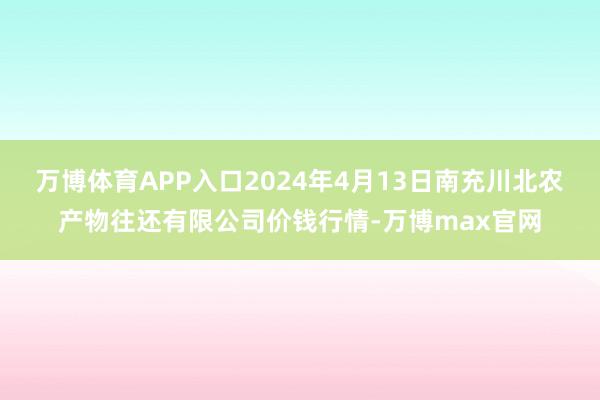 万博体育APP入口2024年4月13日南充川北农产物往还有限公司价钱行情-万博max官网