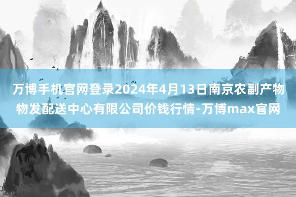 万博手机官网登录2024年4月13日南京农副产物物发配送中心有限公司价钱行情-万博max官网