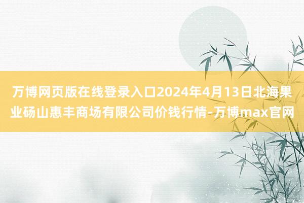 万博网页版在线登录入口2024年4月13日北海果业砀山惠丰商场有限公司价钱行情-万博max官网