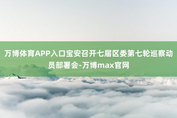 万博体育APP入口宝安召开七届区委第七轮巡察动员部署会-万博max官网