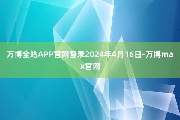 万博全站APP官网登录2024年4月16日-万博max官网