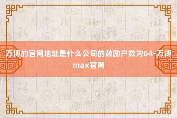 万博的官网地址是什么公司的鼓励户数为64-万博max官网