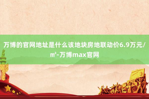 万博的官网地址是什么该地块房地联动价6.9万元/㎡-万博max官网