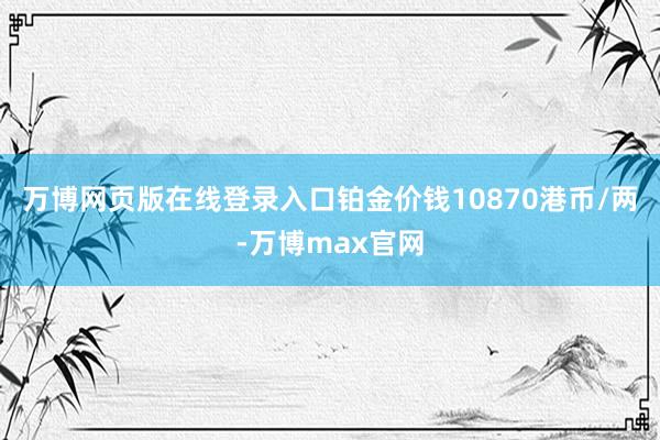 万博网页版在线登录入口铂金价钱10870港币/两-万博max官网