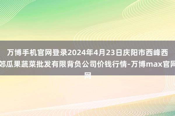 万博手机官网登录2024年4月23日庆阳市西峰西郊瓜果蔬菜批发有限背负公司价钱行情-万博max官网