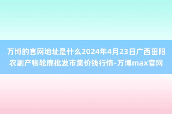 万博的官网地址是什么2024年4月23日广西田阳农副产物轮廓批发市集价钱行情-万博max官网