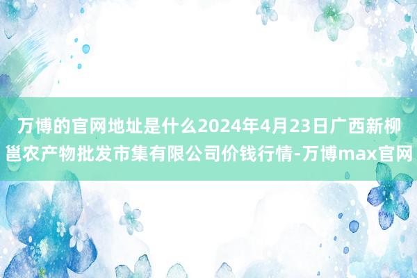 万博的官网地址是什么2024年4月23日广西新柳邕农产物批发市集有限公司价钱行情-万博max官网