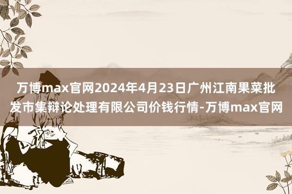 万博max官网2024年4月23日广州江南果菜批发市集辩论处理有限公司价钱行情-万博max官网