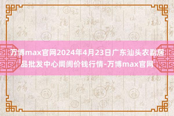 万博max官网2024年4月23日广东汕头农副居品批发中心阛阓价钱行情-万博max官网