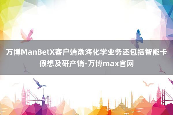 万博ManBetX客户端渤海化学业务还包括智能卡假想及研产销-万博max官网