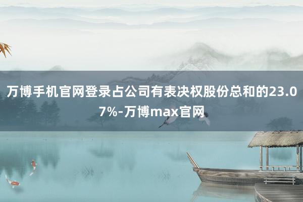 万博手机官网登录占公司有表决权股份总和的23.07%-万博max官网