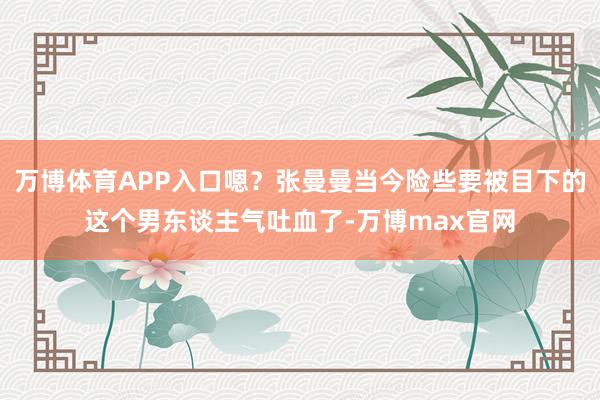 万博体育APP入口嗯？张曼曼当今险些要被目下的这个男东谈主气吐血了-万博max官网