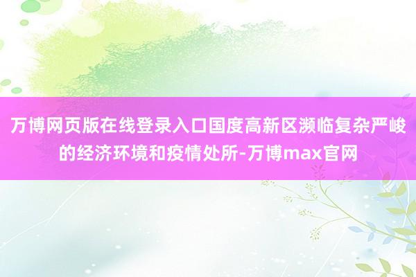 万博网页版在线登录入口国度高新区濒临复杂严峻的经济环境和疫情处所-万博max官网