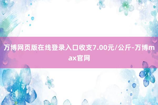 万博网页版在线登录入口收支7.00元/公斤-万博max官网