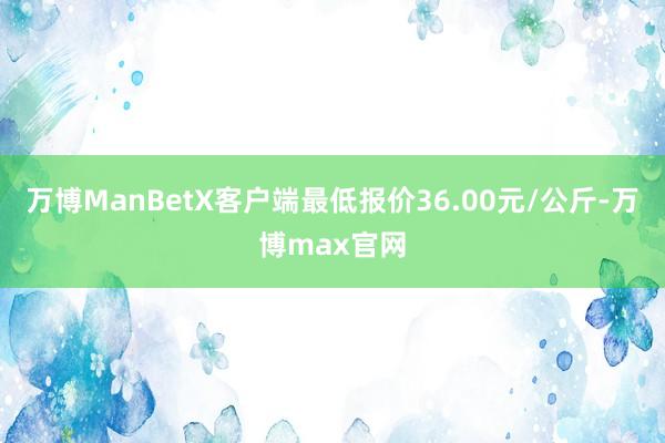 万博ManBetX客户端最低报价36.00元/公斤-万博max官网